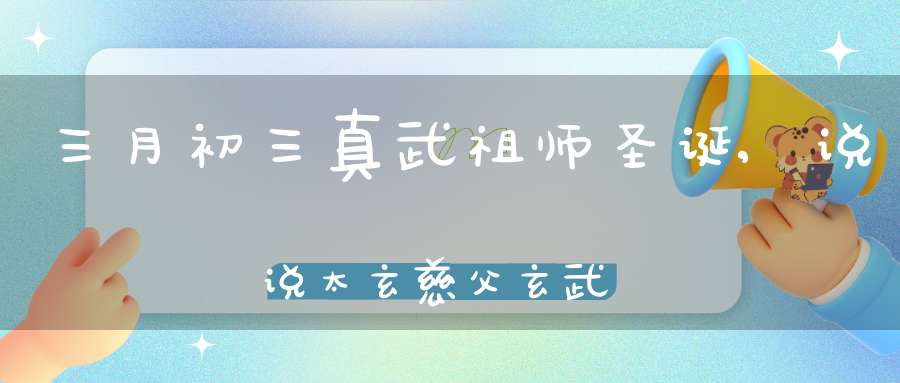 三月初三真武祖师圣诞,说说太玄慈父玄武为何改名真武