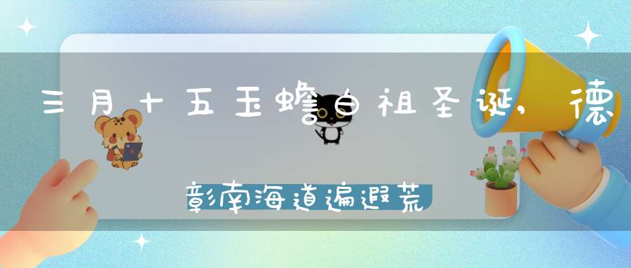 三月十五玉蟾白祖圣诞,德彰南海道遍遐荒而广布南宗