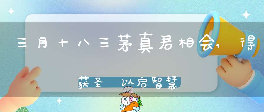 三月十八三茅真君相会,得获圣祐以启智慧