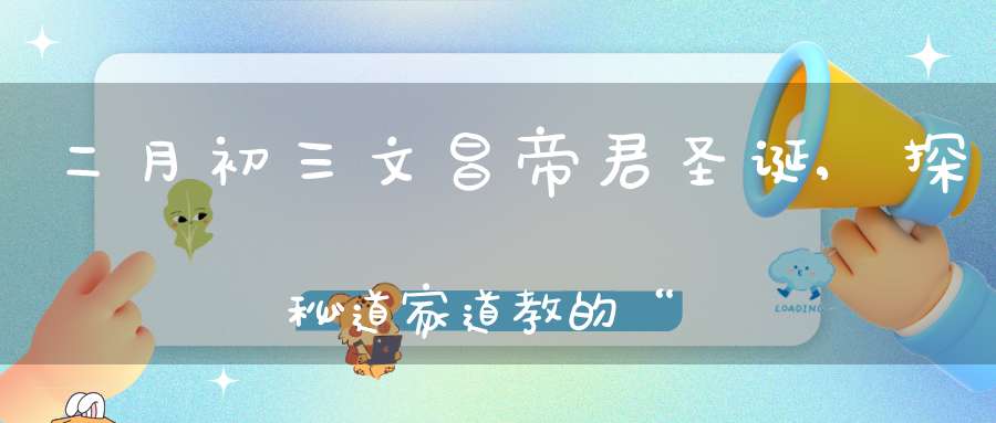 二月初三文昌帝君圣诞,探秘道家道教的“考神”为何也能管“子嗣”