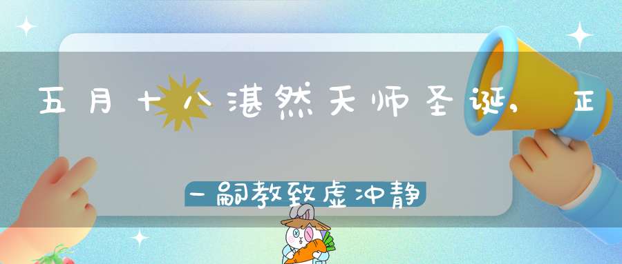 五月十八湛然天师圣诞,正一嗣教致虚冲静承先弘化真人