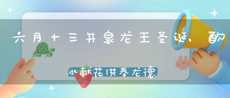 六月十三井泉龙王圣诞,酌水献花供奉龙德普施甘露法水