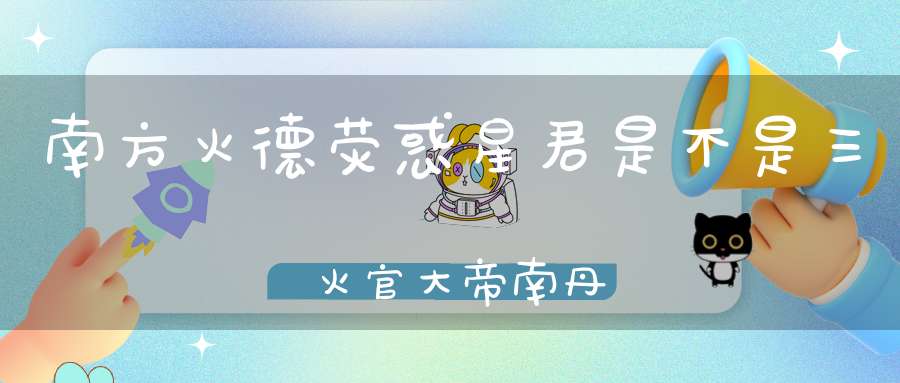 南方火德荧惑星君是不是三炁火官大帝南丹纪寿天尊