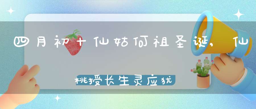 四月初十仙姑何祖圣诞,仙桃授长生灵应犹安在