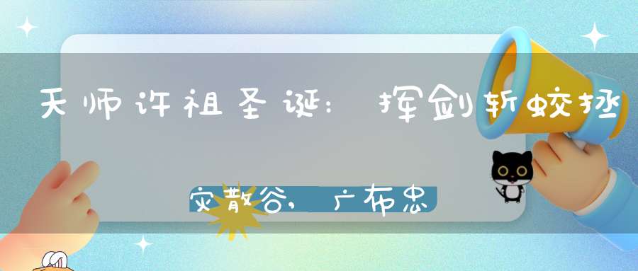 天师许祖圣诞:挥剑斩蛟拯灾散谷,广布忠孝举家42人拔宅飞升