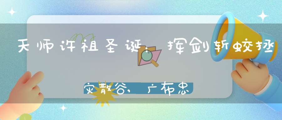 天师许祖圣诞：挥剑斩蛟拯灾散谷,广布忠孝举家42人拔宅飞升