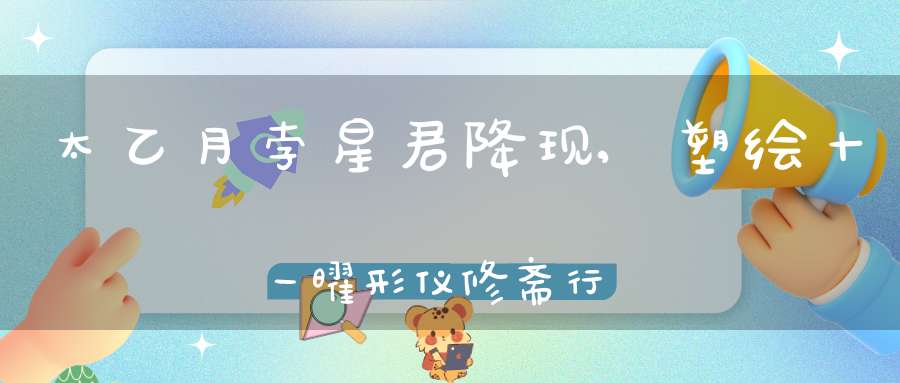 太乙月孛星君降现,塑绘十一曜形仪修斋行道上消天灾