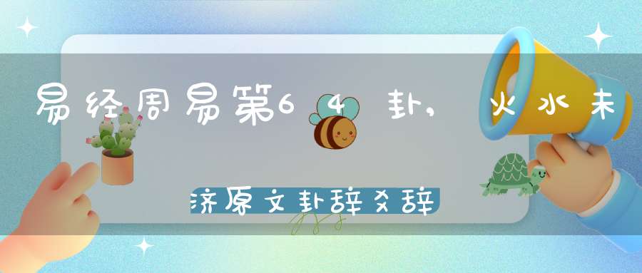 易经周易第64卦,火水未济原文卦辞爻辞卦象预测应用详解
