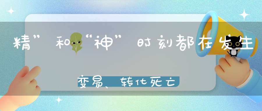 精”和“神”时刻都在发生变易、转化，死亡与生起
