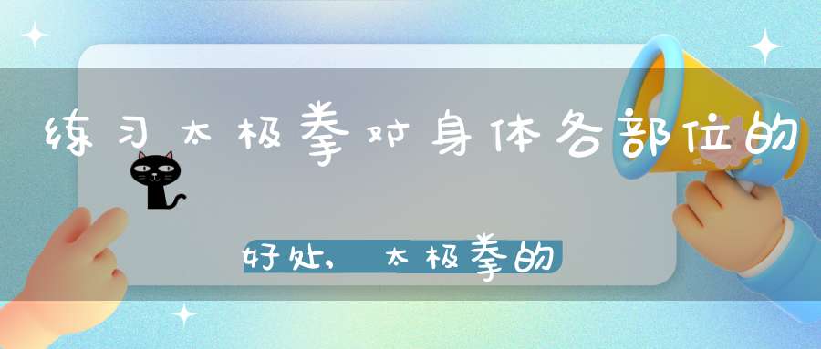 练习太极拳对身体各部位的好处,太极拳的养生功效和锻炼价值
