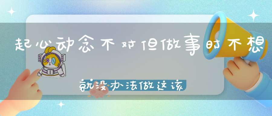起心动念不对但做事时不想就没办法做这该怎么理解