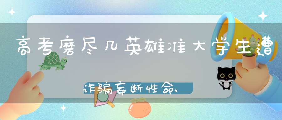 高考磨尽几英雄准大学生遭诈骗妄断性命,谈生以祈贵生